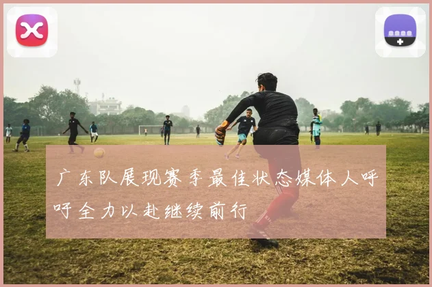 广东队展现赛季最佳状态媒体人呼吁全力以赴继续前行