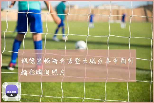 佩德里畅游北京登长城分享中国行精彩瞬间照片