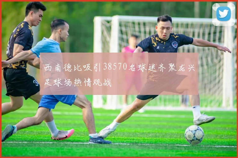 西南德比吸引38570名球迷齐聚龙兴足球场热情观战