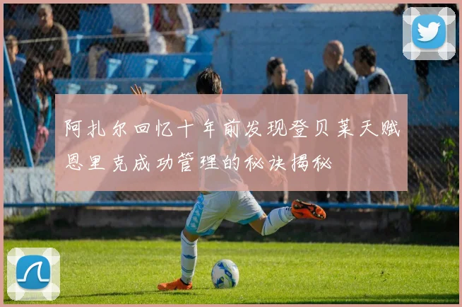 阿扎尔回忆十年前发现登贝莱天赋恩里克成功管理的秘诀揭秘