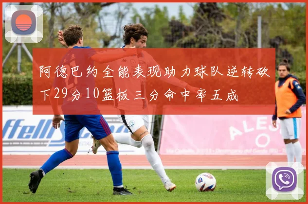 阿德巴约全能表现助力球队逆转砍下29分10篮板三分命中率五成