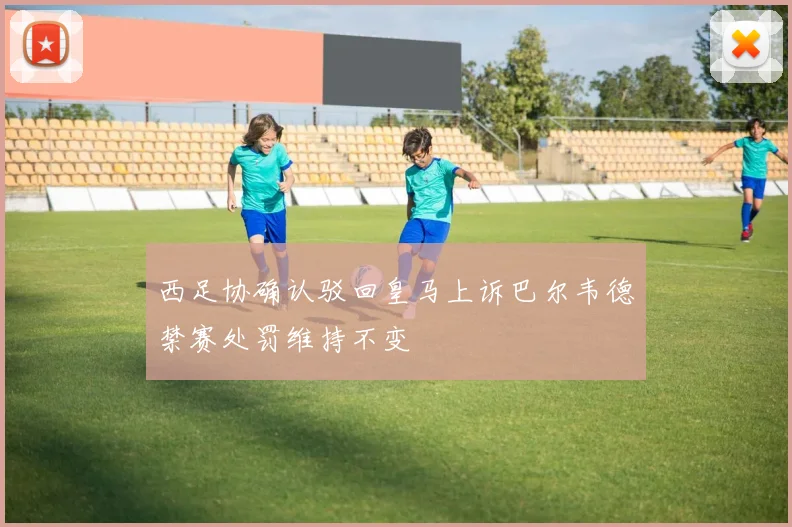 西足协确认驳回皇马上诉巴尔韦德禁赛处罚维持不变