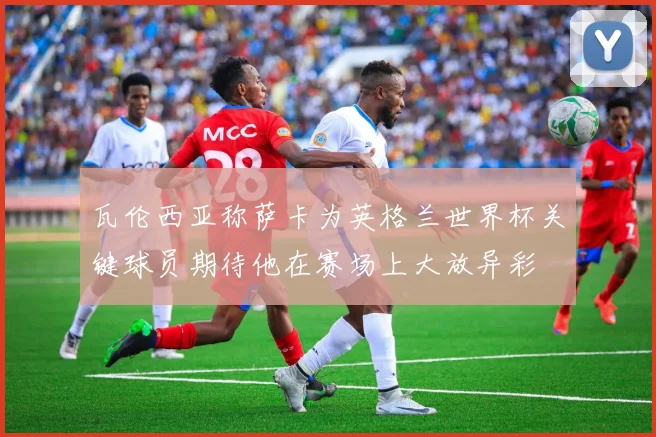 瓦伦西亚称萨卡为英格兰世界杯关键球员期待他在赛场上大放异彩