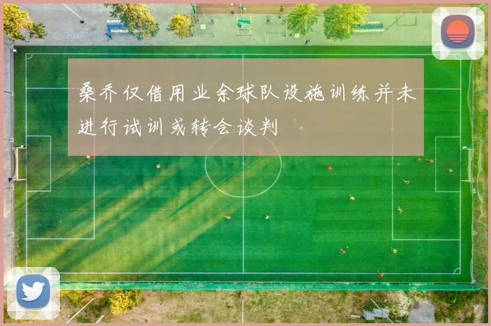 桑乔仅借用业余球队设施训练并未进行试训或转会谈判