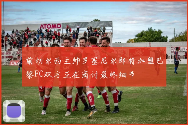 前切尔西主帅罗塞尼尔即将加盟巴黎FC双方正在商讨最终细节