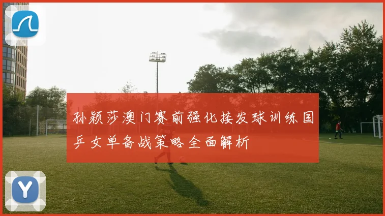 孙颖莎澳门赛前强化接发球训练国乒女单备战策略全面解析
