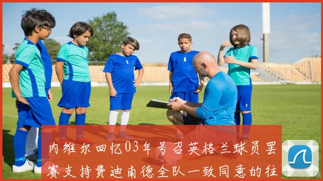 内维尔回忆03年号召英格兰球员罢赛支持费迪南德全队一致同意的往事