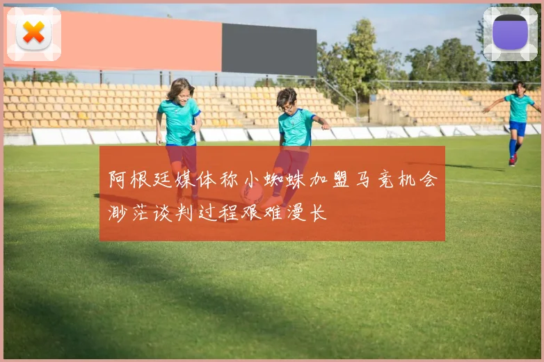 阿根廷媒体称小蜘蛛加盟马竞机会渺茫谈判过程艰难漫长
