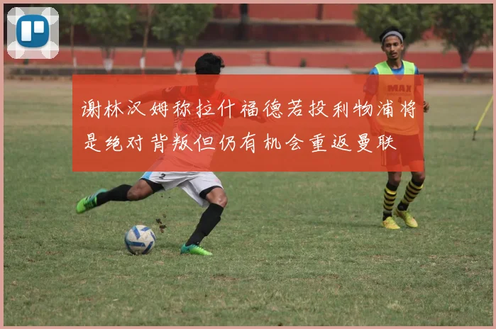 谢林汉姆称拉什福德若投利物浦将是绝对背叛但仍有机会重返曼联