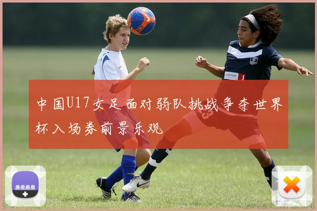 中国U17女足面对弱队挑战争夺世界杯入场券前景乐观