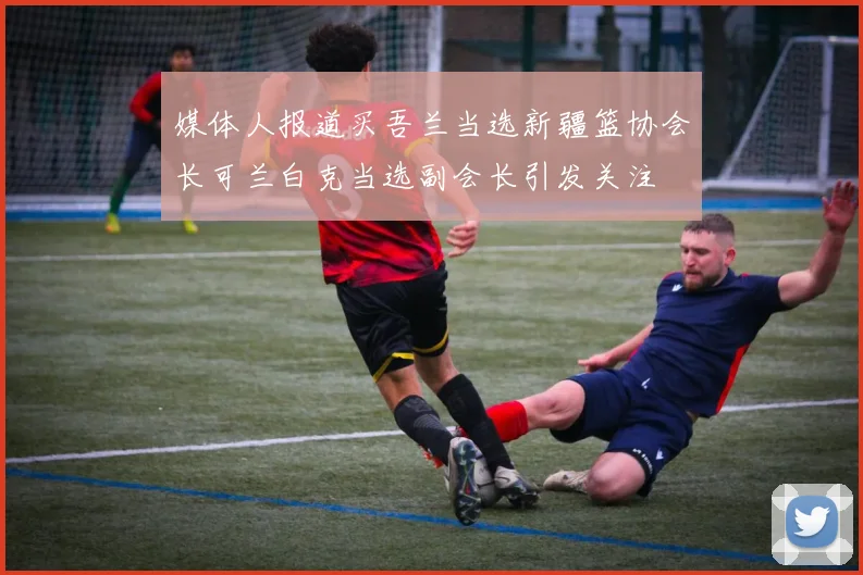 媒体人报道买吾兰当选新疆篮协会长可兰白克当选副会长引发关注