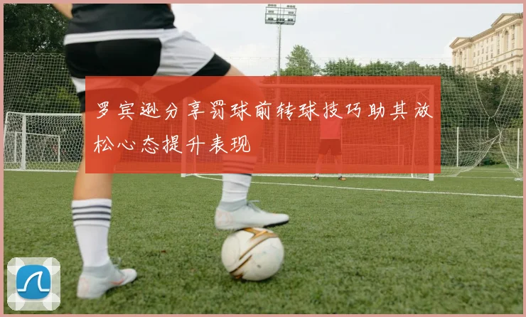 罗宾逊分享罚球前转球技巧助其放松心态提升表现