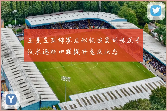 王曼昱亚锦赛后积极恢复训练反手技术逐渐回暖提升竞技状态