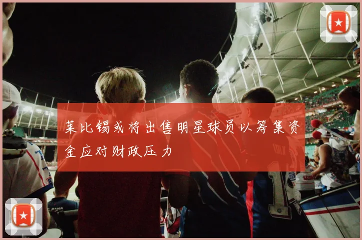 莱比锡或将出售明星球员以筹集资金应对财政压力