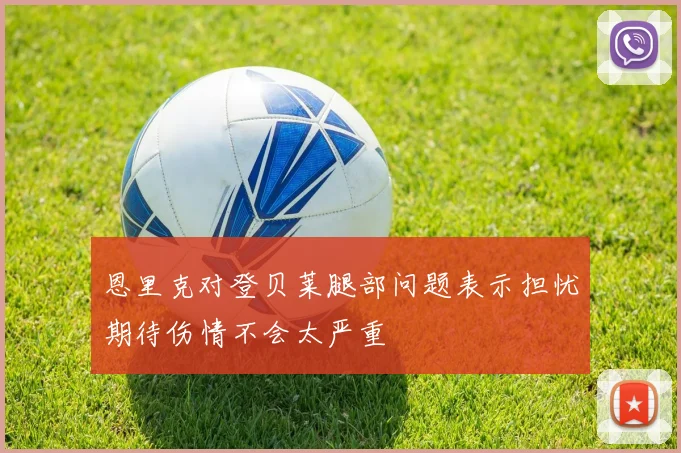 恩里克对登贝莱腿部问题表示担忧期待伤情不会太严重