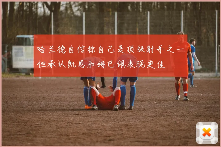 哈兰德自信称自己是顶级射手之一但承认凯恩和姆巴佩表现更佳
