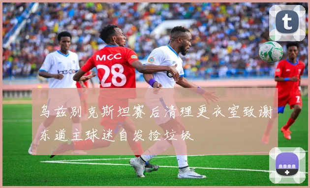 乌兹别克斯坦赛后清理更衣室致谢东道主球迷自发捡垃圾