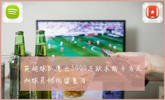 英超球队愿出5000万欧求购卡马文加球员倾向留皇马