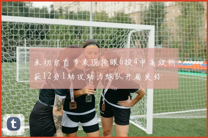 米切尔首节表现抢眼6投4中高效斩获12分1助攻助力球队开局良好