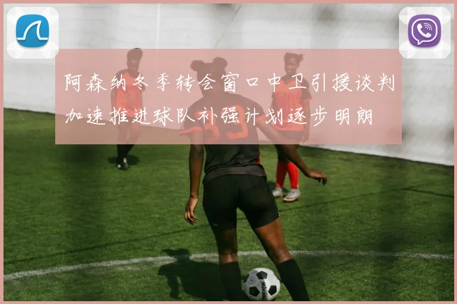 阿森纳冬季转会窗口中卫引援谈判加速推进球队补强计划逐步明朗