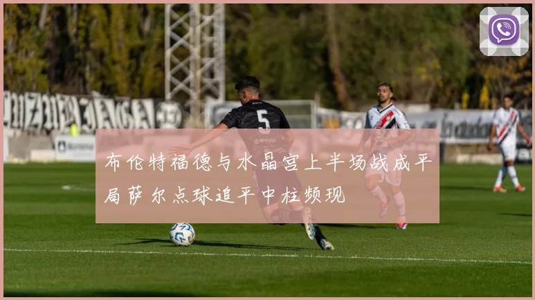 布伦特福德与水晶宫上半场战成平局萨尔点球追平中柱频现