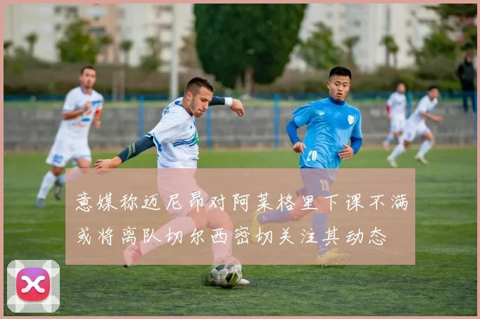 意媒称迈尼昂对阿莱格里下课不满或将离队切尔西密切关注其动态