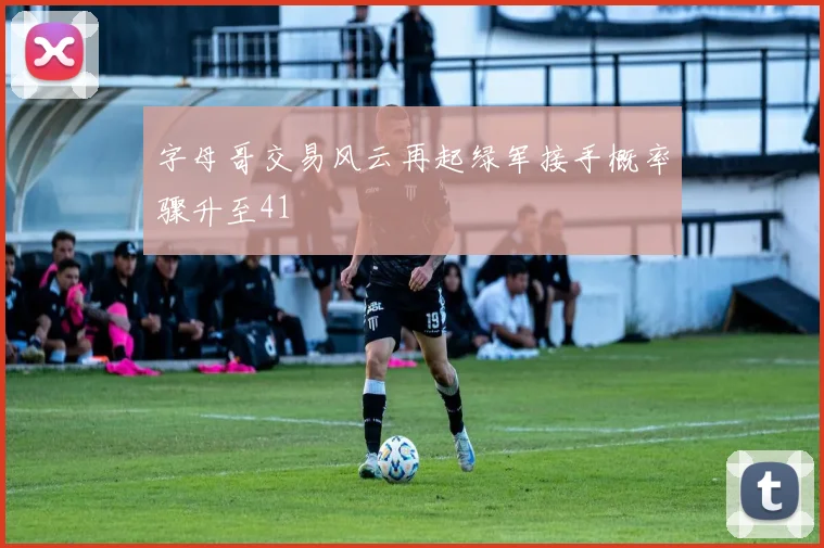字母哥交易风云再起绿军接手概率骤升至41