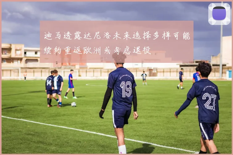 迪马透露达尼洛未来选择多样可能续约重返欧洲或考虑退役