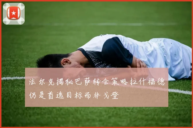 法尔克揭秘巴萨转会策略拉什福德仍是首选目标而非戈登