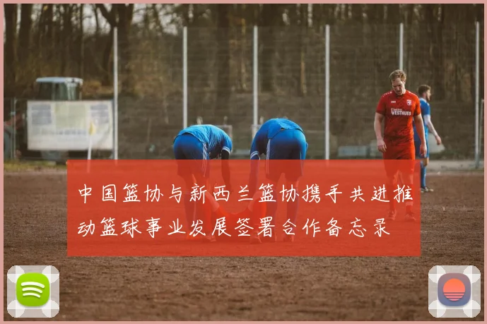 中国篮协与新西兰篮协携手共进推动篮球事业发展签署合作备忘录