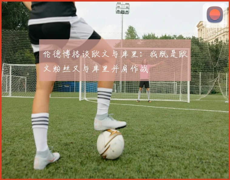 伦德博格谈欧文与库里：我既是欧文粉丝又与库里并肩作战
