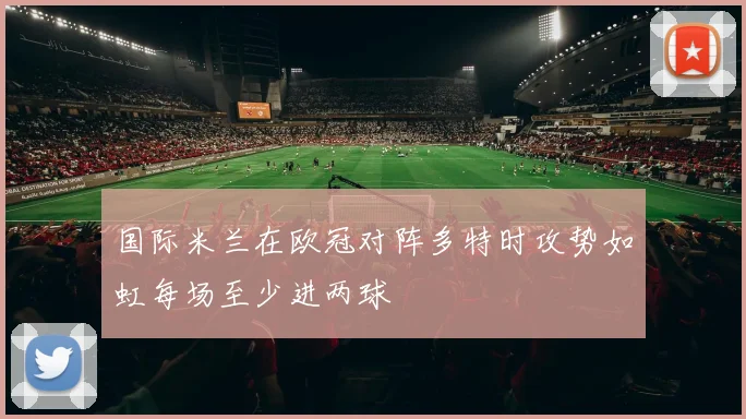 国际米兰在欧冠对阵多特时攻势如虹每场至少进两球